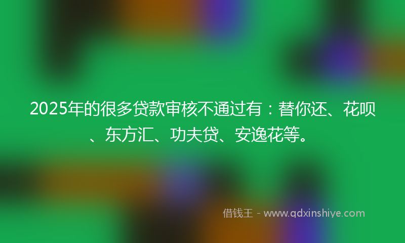 2025年的很多贷款审核不通过有：替你还、花呗、东方汇、功夫贷、安逸花等。