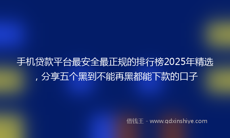 手机贷款平台最安全最正规的排行榜2025年精选，分享五个黑到不能再黑都能下款的口子