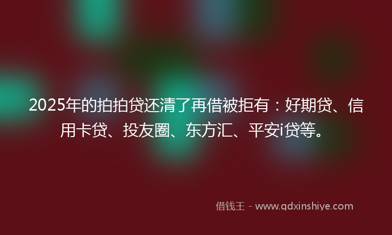 2025年的拍拍贷还清了再借被拒有：好期贷、信用卡贷、投友圈、东方汇、平安i贷等。