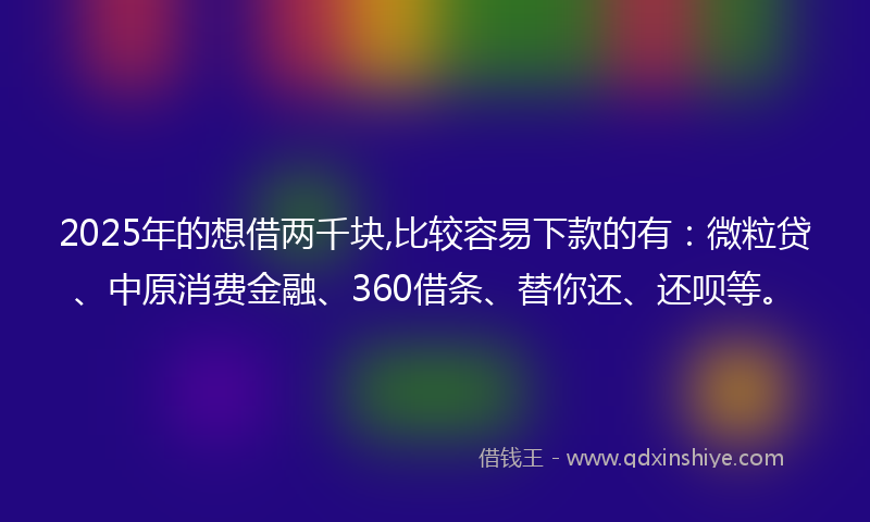 2025年的想借两千块,比较容易下款的有：微粒贷、中原消费金融、360借条、替你还、还呗等。