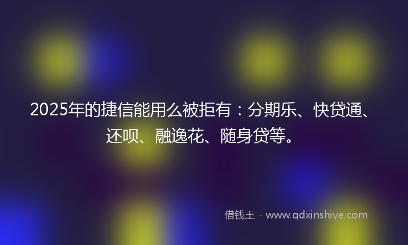 2025年的捷信能用么被拒有：分期乐、快贷通、还呗、融逸花、随身贷等。