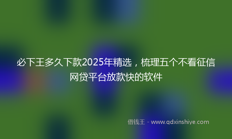 必下王多久下款2025年精选，梳理五个不看征信网贷平台放款快的软件