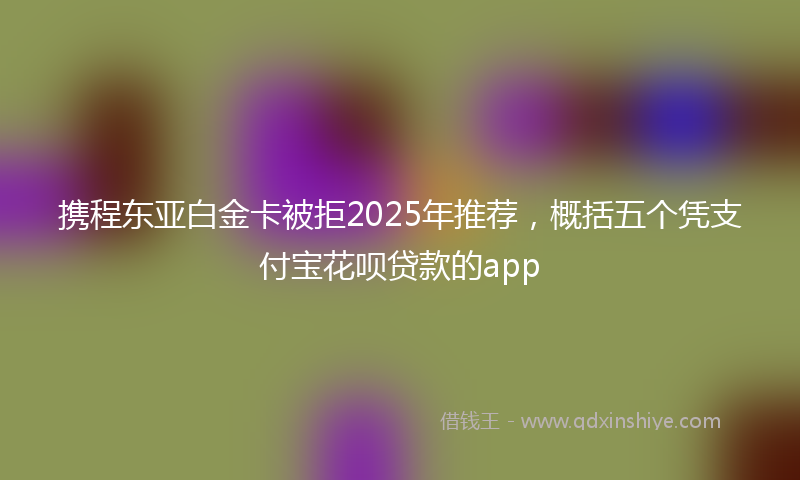 携程东亚白金卡被拒2025年推荐，概括五个凭支付宝花呗贷款的app