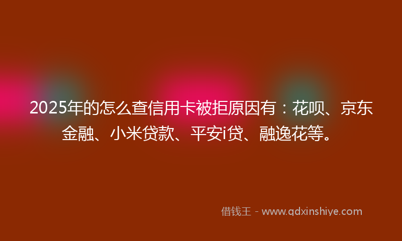 2025年的怎么查信用卡被拒原因有：花呗、京东金融、小米贷款、平安i贷、融逸花等。