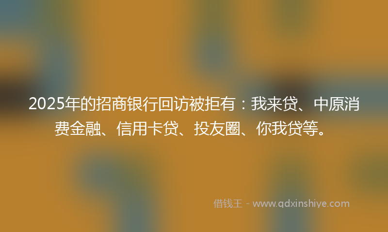 2025年的招商银行回访被拒有：我来贷、中原消费金融、信用卡贷、投友圈、你我贷等。