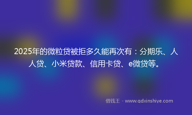 2025年的微粒贷被拒多久能再次有：分期乐、人人贷、小米贷款、信用卡贷、e微贷等。
