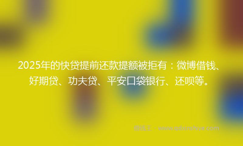 2025年的快贷提前还款提额被拒有：微博借钱、好期贷、功夫贷、平安口袋银行、还呗等。