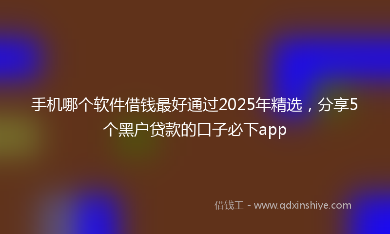 手机哪个软件借钱最好通过2025年精选，分享5个黑户贷款的口子必下app