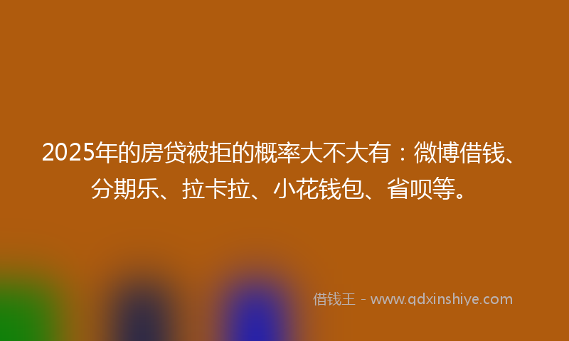 2025年的房贷被拒的概率大不大有：微博借钱、分期乐、拉卡拉、小花钱包、省呗等。