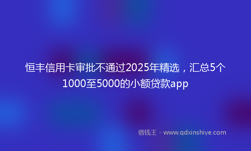 恒丰信用卡审批不通过2025年精选，汇总5个1000至5000的小额贷款app