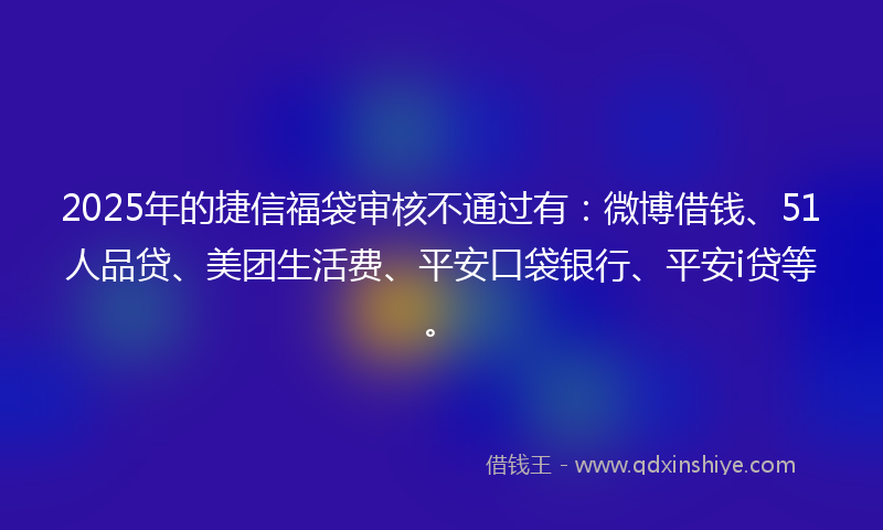 2025年的捷信福袋审核不通过有：微博借钱、51人品贷、美团生活费、平安口袋银行、平安i贷等。