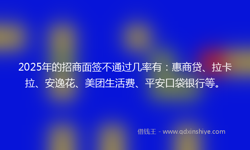 2025年的招商面签不通过几率有：惠商贷、拉卡拉、安逸花、美团生活费、平安口袋银行等。