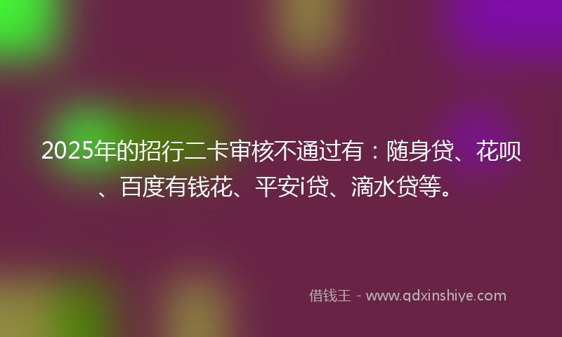 2025年的招行二卡审核不通过有：随身贷、花呗、百度有钱花、平安i贷、滴水贷等。