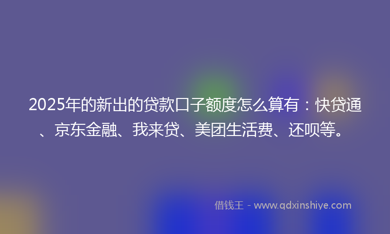 2025年的新出的贷款口子额度怎么算有：快贷通、京东金融、我来贷、美团生活费、还呗等。