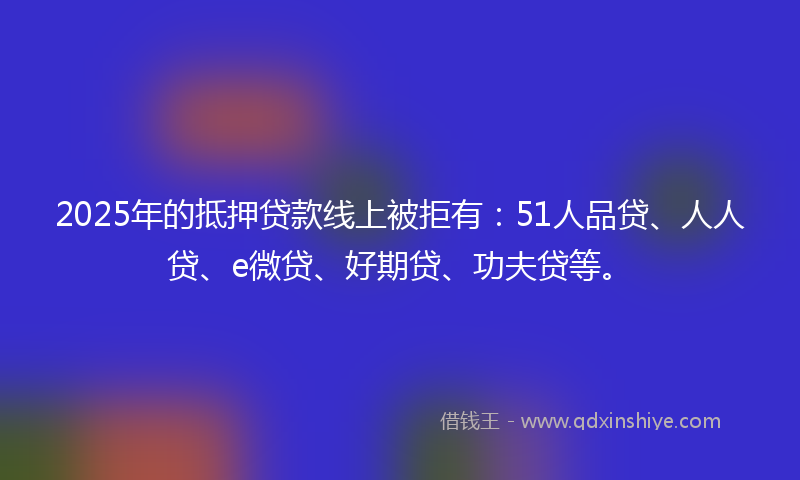 2025年的抵押贷款线上被拒有：51人品贷、人人贷、e微贷、好期贷、功夫贷等。
