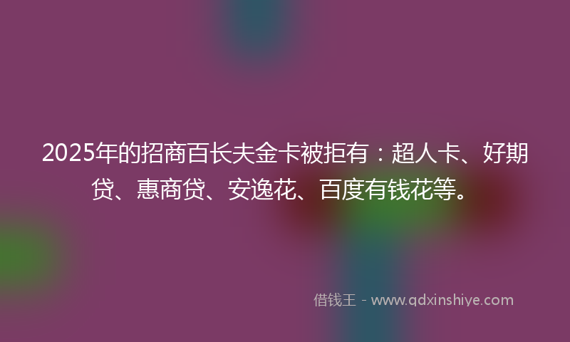 2025年的招商百长夫金卡被拒有：超人卡、好期贷、惠商贷、安逸花、百度有钱花等。