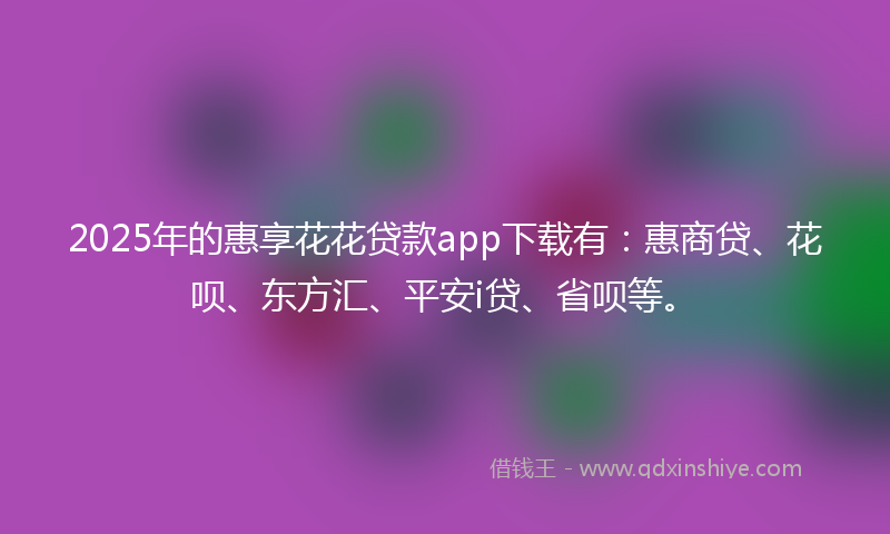 2025年的惠享花花贷款app下载有：惠商贷、花呗、东方汇、平安i贷、省呗等。