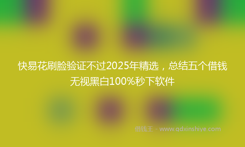 快易花刷脸验证不过2025年精选，总结五个借钱无视黑白100%秒下软件