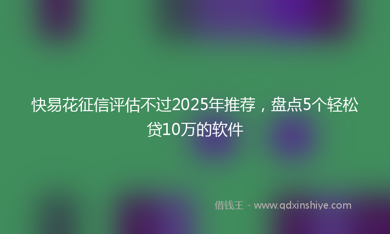快易花征信评估不过2025年推荐，盘点5个轻松贷10万的软件