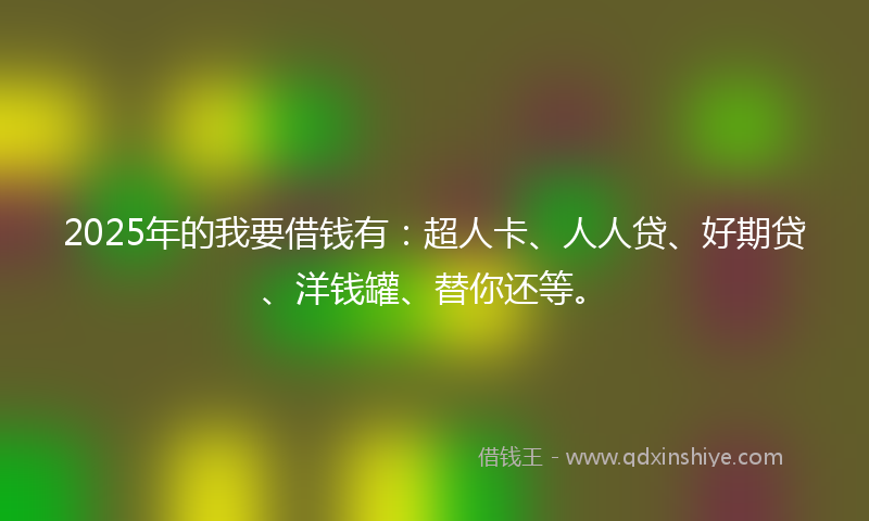 2025年的我要借钱有：超人卡、人人贷、好期贷、洋钱罐、替你还等。