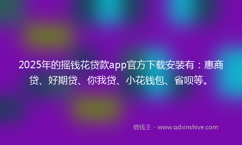 2025年的摇钱花贷款app官方下载安装有：惠商贷、好期贷、你我贷、小花钱包、省呗等。