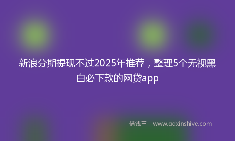 新浪分期提现不过2025年推荐，整理5个无视黑白必下款的网贷app