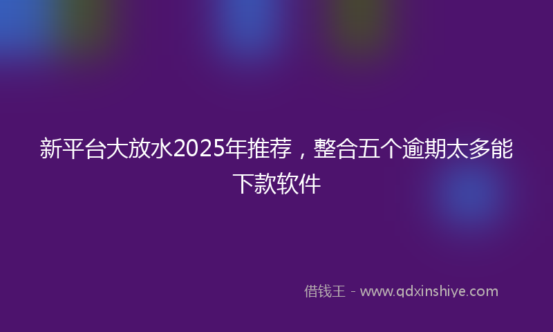 新平台大放水2025年推荐，整合五个逾期太多能下款软件