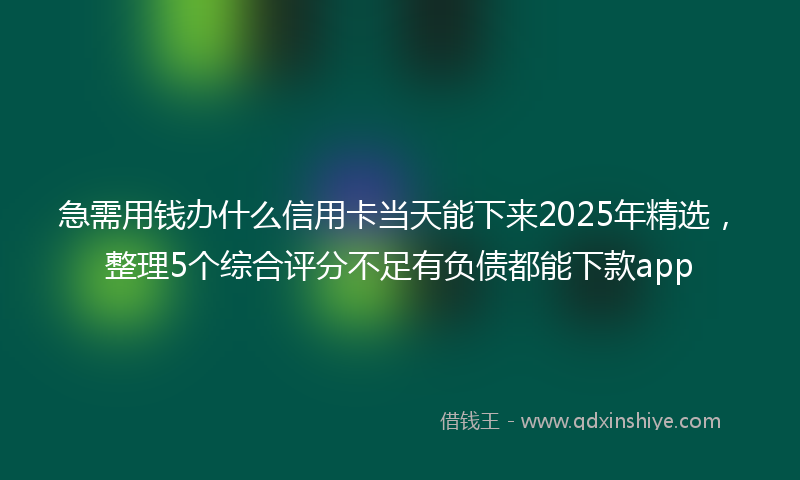 急需用钱办什么信用卡当天能下来2025年精选，整理5个综合评分不足有负债都能下款app