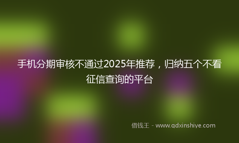 手机分期审核不通过2025年推荐，归纳五个不看征信查询的平台