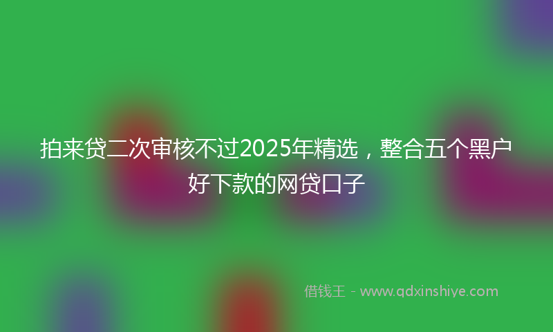 拍来贷二次审核不过2025年精选，整合五个黑户好下款的网贷口子