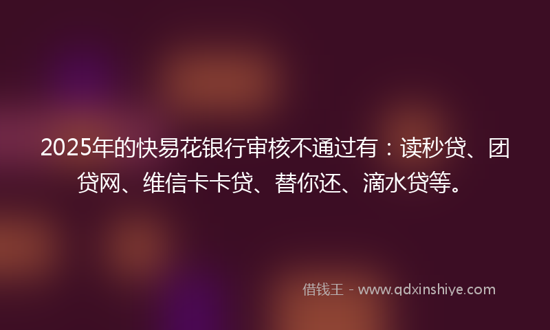 2025年的快易花银行审核不通过有：读秒贷、团贷网、维信卡卡贷、替你还、滴水贷等。