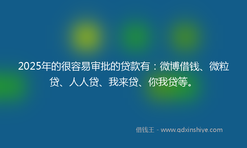 2025年的很容易审批的贷款有：微博借钱、微粒贷、人人贷、我来贷、你我贷等。