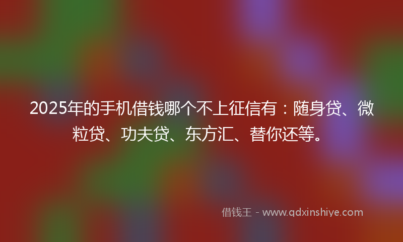 2025年的手机借钱哪个不上征信有：随身贷、微粒贷、功夫贷、东方汇、替你还等。