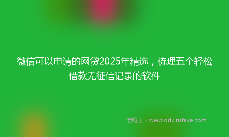 微信可以申请的网贷2025年精选，梳理五个轻松借款无征信记录的软件
