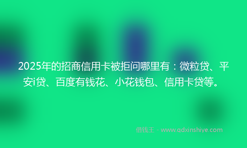 2025年的招商信用卡被拒问哪里有：微粒贷、平安i贷、百度有钱花、小花钱包、信用卡贷等。