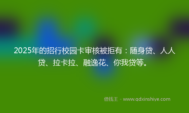 2025年的招行校园卡审核被拒有：随身贷、人人贷、拉卡拉、融逸花、你我贷等。