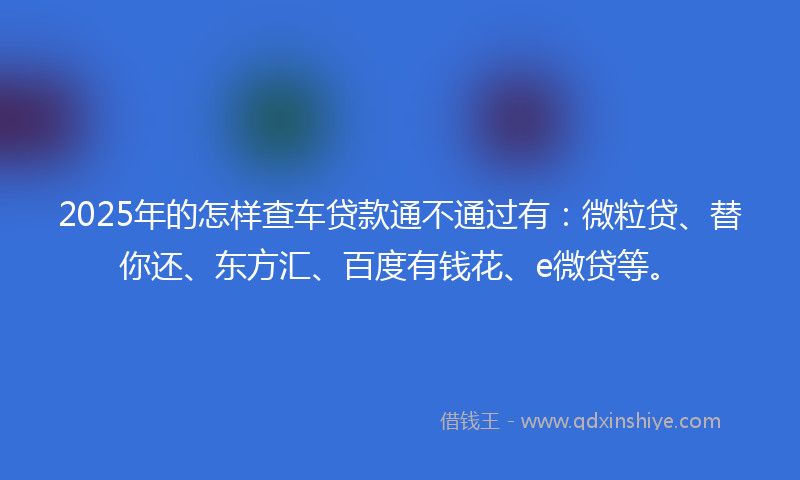 2025年的怎样查车贷款通不通过有：微粒贷、替你还、东方汇、百度有钱花、e微贷等。
