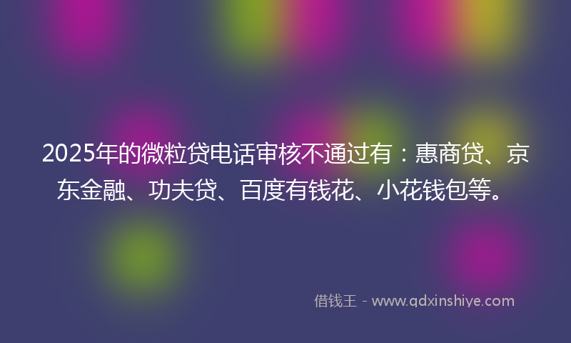 2025年的微粒贷电话审核不通过有：惠商贷、京东金融、功夫贷、百度有钱花、小花钱包等。