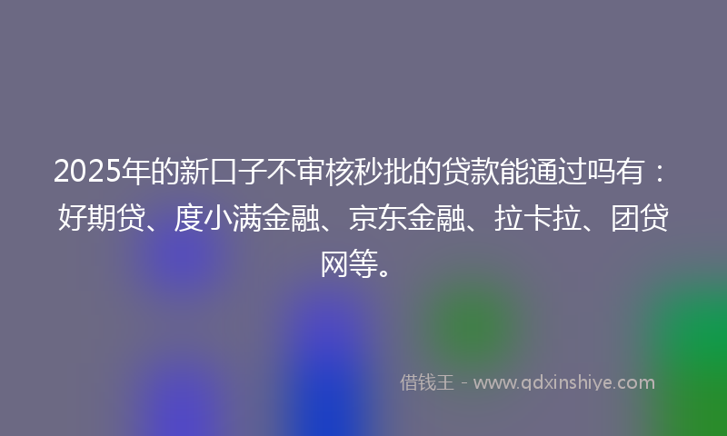 2025年的新口子不审核秒批的贷款能通过吗有：好期贷、度小满金融、京东金融、拉卡拉、团贷网等。