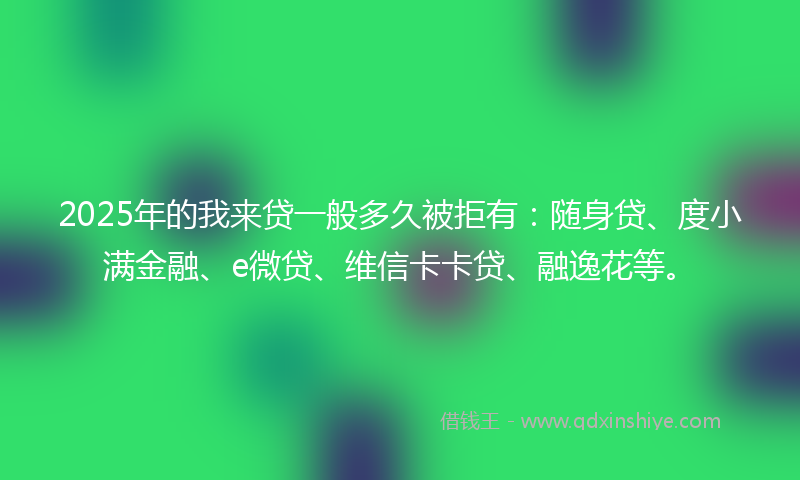 2025年的我来贷一般多久被拒有：随身贷、度小满金融、e微贷、维信卡卡贷、融逸花等。