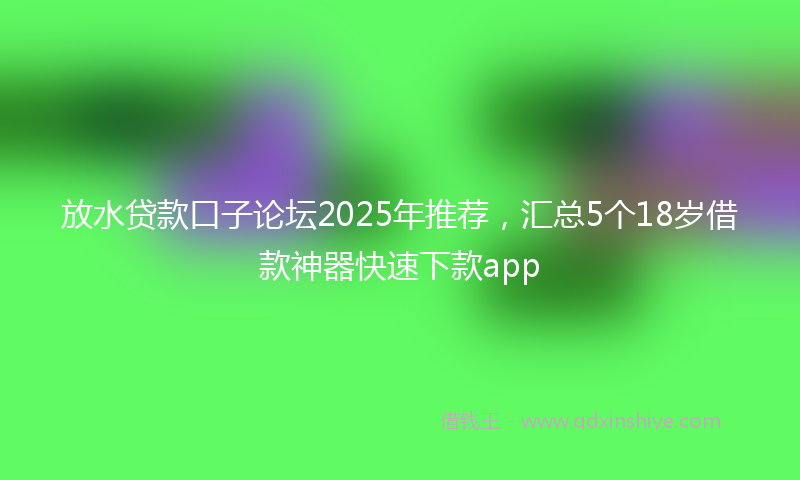 放水贷款口子论坛2025年推荐，汇总5个18岁借款神器快速下款app