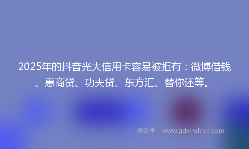 2025年的抖音光大信用卡容易被拒有：微博借钱、惠商贷、功夫贷、东方汇、替你还等。