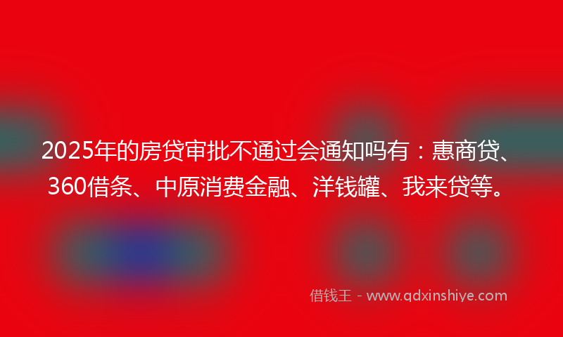 2025年的房贷审批不通过会通知吗有：惠商贷、360借条、中原消费金融、洋钱罐、我来贷等。