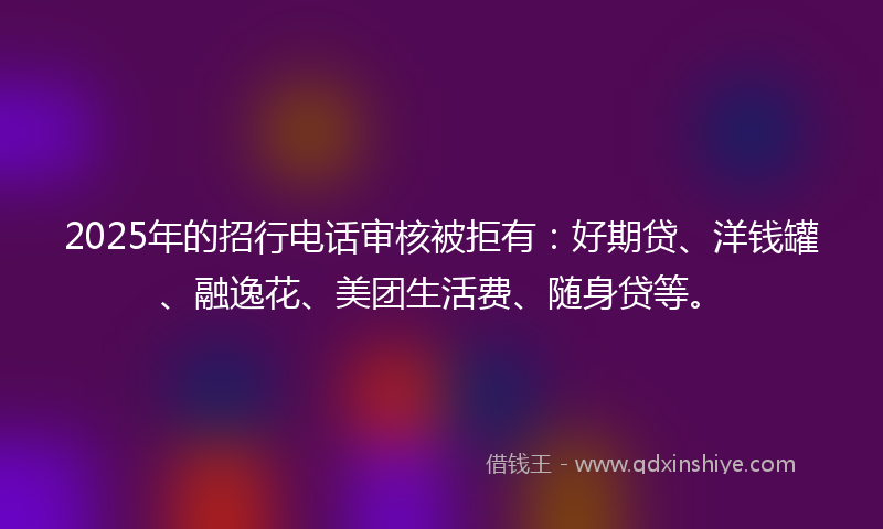 2025年的招行电话审核被拒有：好期贷、洋钱罐、融逸花、美团生活费、随身贷等。