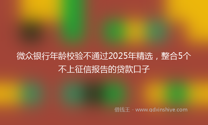 微众银行年龄校验不通过2025年精选，整合5个不上征信报告的贷款口子