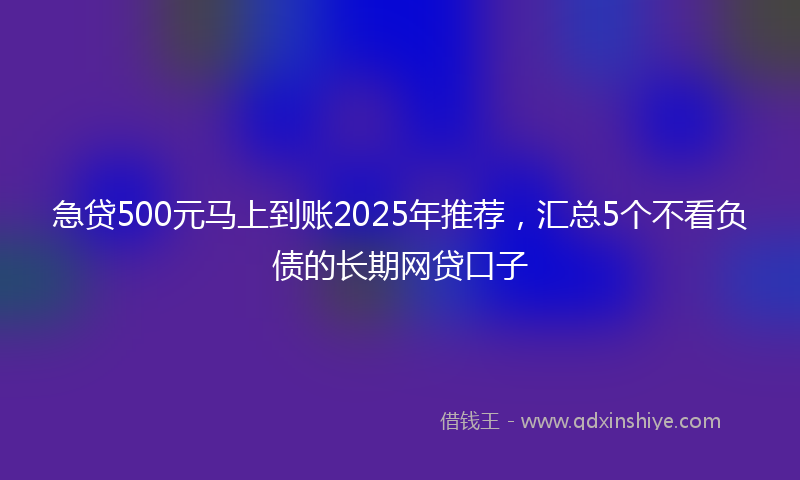 急贷500元马上到账2025年推荐，汇总5个不看负债的长期网贷口子