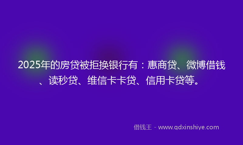 2025年的房贷被拒换银行有：惠商贷、微博借钱、读秒贷、维信卡卡贷、信用卡贷等。