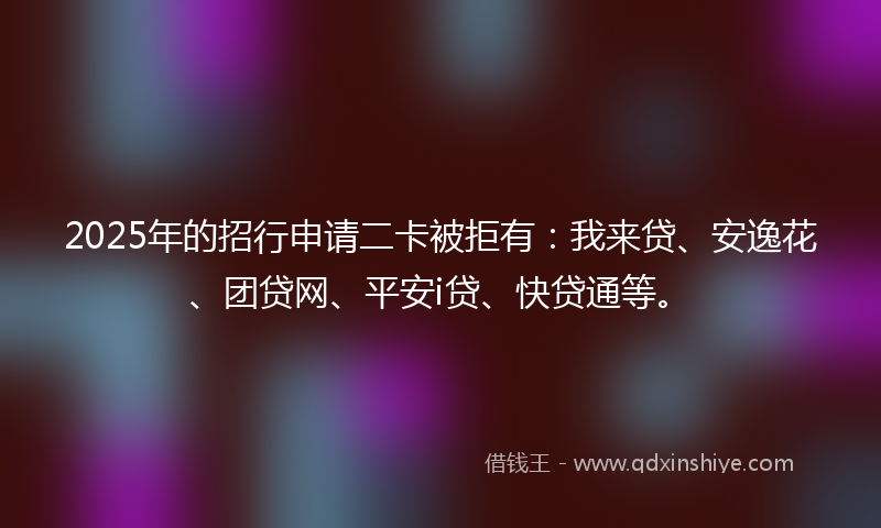 2025年的招行申请二卡被拒有：我来贷、安逸花、团贷网、平安i贷、快贷通等。