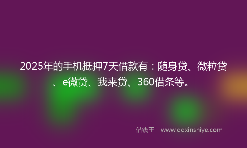2025年的手机抵押7天借款有：随身贷、微粒贷、e微贷、我来贷、360借条等。