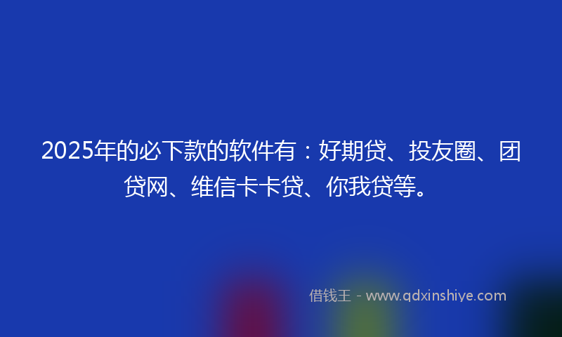 2025年的必下款的软件有：好期贷、投友圈、团贷网、维信卡卡贷、你我贷等。